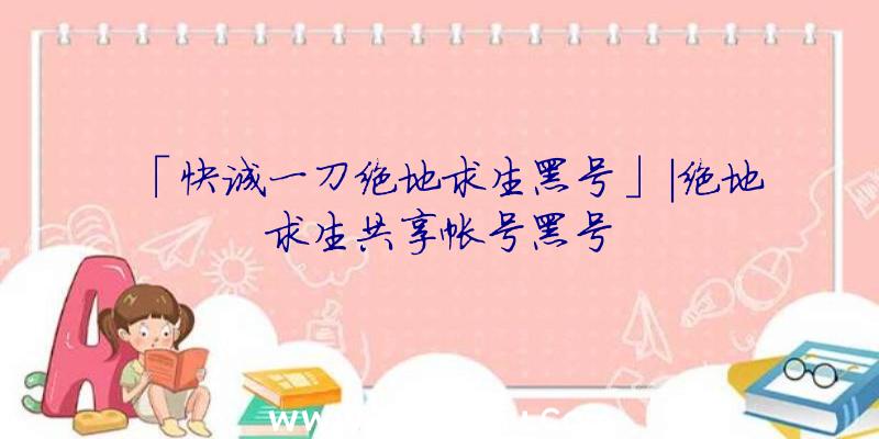 「快诚一刀绝地求生黑号」|绝地求生共享帐号黑号